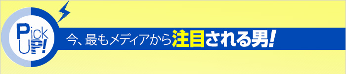 PICK UP! 今、最もメディアから注目される男!