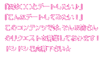 「次は○○とデートしたい♪」「こんなデートしてみたい!」このコンテンツでは、そんな皆さんのリクエストを募集しております!ドシドシご応募下さい☆