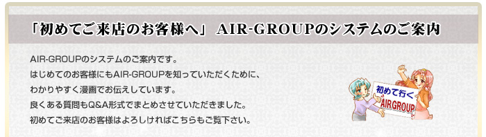 「初めてご来店のお客様へ」　AIR-GROUPのシステムのご案内。AIR-GROUPのシステムのご案内です。はじめてのお客様にもAIR-GROUPを知っていただくために、わかりやすく漫画でお伝えしています。良くある質問もQ&A形式でまとめさせていただきました。初めてご来店のお客様はよろしければこちらもご覧下さい。