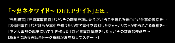 「～裏ネタワイド～DEEPナイト」とは･･･元○○が仕事の裏話を、今だからこそ語れる貴重な体験をDEEPに語る実話系トーク番組が満を持してスタート！