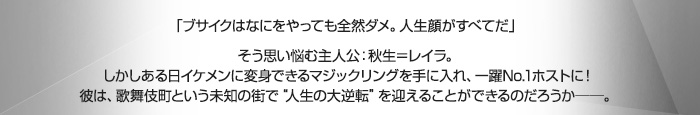 「ブサイクはなにをやっても全然ダメ。人生顔がすべてだ」そう思い悩む主人公：秋生＝レイラ。しかしある日イケメンに変身できるマジックリングを手に入れ、一躍No.1ホストに！彼は、歌舞伎町という未知の街で“人生の大逆転”を迎えることができるのだろうか──。