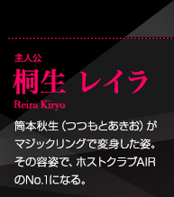 主人公 桐生レイラ ReiraKiryu 筒本秋生（つつもとあきお）がマジックリングで変身した姿。その容姿で、ホストクラブAIRのNo.1になる。