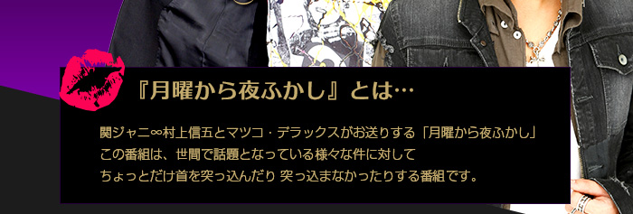 『月曜から夜ふかし』とは… 関ジャニ∞村上信五とマツコ・デラックスがお送りする「月曜から夜ふかし」この番組は、世間で話題となっている様々な件に対してちょっとだけ首を突っ込んだり突っ込まなかったりする番組です。