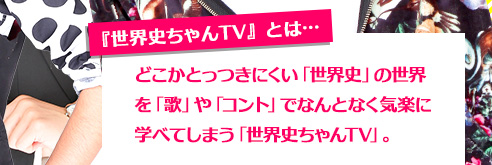 『世界史ちゃんTV』とは… どこかとっつきにくい「世界史」の世界を「歌」や「コント」でなんとなく気楽に学べてしまう「世界史ちゃんTV」。