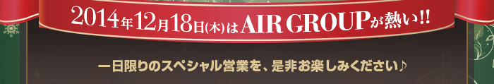 2014年12月18日(木)はAIR GROUPが熱い!! 一日限りのスペシャル営業を、是非お楽しみください♪