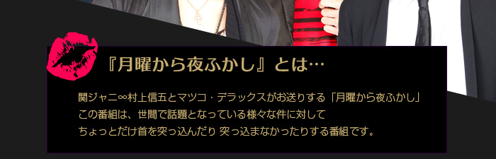 『月曜から夜ふかし』とは… 関ジャニ∞村上信五とマツコ・デラックスがお送りする「月曜から夜ふかし」この番組は、世間で話題となっている様々な件に対してちょっとだけ首を突っ込んだり突っ込まなかったりする番組です。