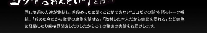 ヨソで言わんとい亭とは… 同じ境遇の人達が集結し、普段めったに聞くことができない“ココだけの話”を語るトーク番組。「辞めた今だから業界の裏側を話せる」「取材した本人だから実態を語れる」など実際に経験したり直接見聞きしたりしたからこその驚きの実話をお届けします。