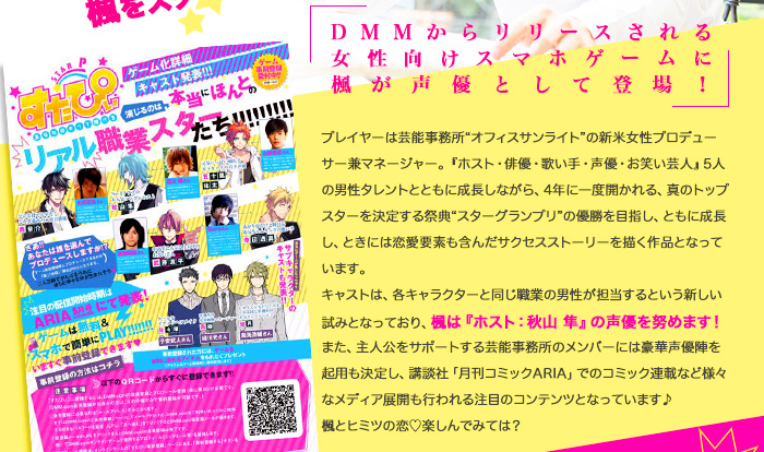 「DMMからリリースされる女性向けスマホゲームに楓が声優として登場！」プレイヤーは芸能事務所“オフィスサンライト”の新米女性プロデューサー兼マネージャー。『ホスト・俳優・歌い手・声優・お笑い芸人』5人の男性タレントとともに成長しながら、4年に一度開かれる、真のトップスターを決定する祭典“スターグランプリ”の優勝を目指し、ともに成長し、ときには恋愛要素も含んだサクセスストーリーを描く作品となっています。
キャストは、各キャラクターと同じ職業の男性が担当するという新しい試みとなっており、楓は『ホスト：秋山 隼』の声優を努めます！
また、主人公をサポートする芸能事務所のメンバーには豪華声優陣を起用も決定し、講談社「月刊コミックARIA」でのコミック連載など様々なメディア展開も行われる注目のコンテンツとなっています♪
楓とヒミツの恋♡楽しんでみては？