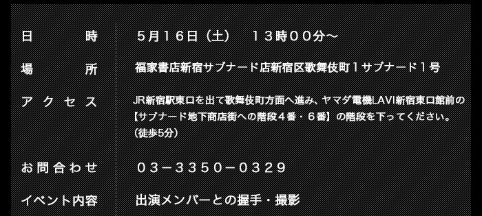 日時：　５月１６日（土）　１３時００分～ 
場所：　福家書店新宿サブナード店
新宿区歌舞伎町１　サブナード１号 
アクセス：　JR新宿駅東口を出て歌舞伎町方面へ進み、ヤマダ電機LAVI新宿東口館前の【サブナード地下商店街への階段４番・６番】の階段を下ってください。（徒歩5分）
お問合せ　０３－３３５０－０３２９ 
イベント内容：　出演メンバーとの握手・撮影