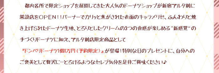 都内各所で限定ショップを展開してきた大人気のドーナツショップが新宿アルタ前に常設店をOPEN!!バーナーでカリッと焦がされた表面のキャラメリゼ、ふんわりと焼き上げられたドーナツ生地、とろりとしたクリームの3つの食感が楽しめる“新感覚”の手づくりドーナツに加え、アルタ前店限定商品として『ドンペリドーナツ 1個1万円（予約限定）』が登場!特別な日のプレゼントに、自分へのご褒美として贅沢に…とろけるようなセレブ気分を是非ご賞味ください♪