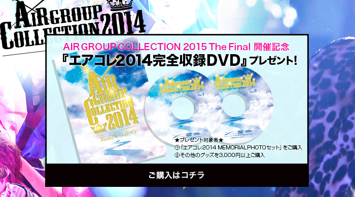 AIRGROUPCOLLECTION2015TheFinal 開催記念『エアコレ2014完全収録DVD』プレゼント!★プレゼント対象者★①「エアコレ2014 MEMORIALPHOTOセット」をご購入②その他のグッズを3,000円以上ご購入　ご購入はコチラ