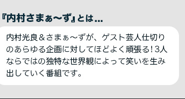 『内村さまぁ～ず』とは...内村光良＆さまぁ～ずが、ゲスト芸人仕切りのあらゆる企画に対してほどよく頑張る!3人ならではの独特な世界観によって笑いを生み出していく番組です。