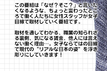 この番組は「なぜ？そこ？」と言いたくなるような、ちょっと変わったところで働く人たちに女性スタッフが女子目線で取材していく番組です。