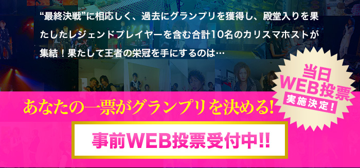 “最終決戦”に相応しく、過去にグランプリを獲得し、殿堂入りを果たしたレジェンドプレイヤーを含む合計10名のカリスマホストが集結！果たして王者の栄冠を手にするのは…あなたの一票がグランプリを決める
事前WEB投票受付中！！『当日WEB投票』実施決定！