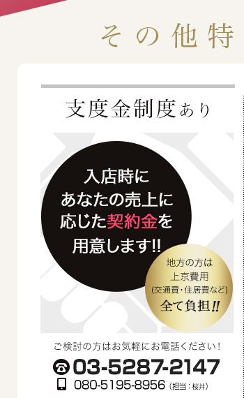 支度金制度あり 入店時にあなたの売上に応じた契約金を用意します!!地方の方は上京費用（交通費・住居費など）全て負担!!ご検討の方はお気軽にお電話ください!tel.03-3203-6017 携帯tel.080-5195-8956（担当：桜井）