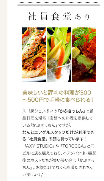 社員食堂あり 美味しいと評判の料理が300～500円で手軽に食べられる！

スゴ腕シェフ揃いの『かぶきっちん』で絶品料理を堪能！店舗への料理を提供している『かぶきっちん』ですが、なんとエアグルスタッフだけが利用できる「社員食堂」の顔も持っています！
『AXY STUDIO』や『TOROCCA』と同ビルに店を構えており、ヘアメイク後・撮影後のホストたちが集い笑い合う『かぶきっちん』。お腹だけでなく心も満たされちゃいましょう♪