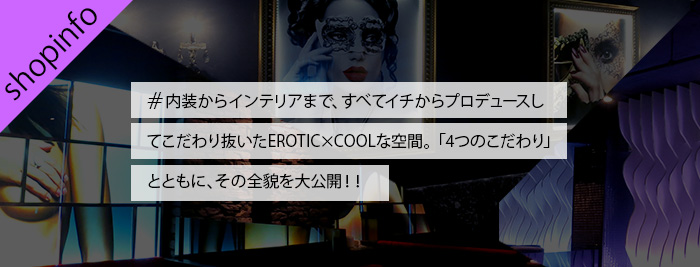 ショップインフォメーション　内装からインテリアまで、すべてイチからプロデュースしてこだわり抜いたEROTIC×COOLな空間。「4つのこだわり」とともに、その全貌を大公開！！