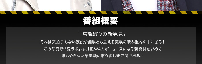 番組概要「常識破りの新発見」
それは突拍子もない仮説や無駄とも思える実験の積み重ねの中にある！
この研究所「変ラボ」は、NEW4人がニュースになる新発見を求めて
誰もやらない珍実験に取り組む研究所である。