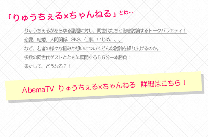 「りゅうちぇる×ちゃんねる」とは…　りゅうちぇるがあらゆる議題に対し、同世代たちと徹底討論するトークバラエティ！恋愛、結婚、人間関係、SNS、仕事、いじめ、、、など、若者の様々な悩みや想いについてどんな討論を繰り広げるのか。多数の同世代ゲストとともに展開する５５分一本勝負！果たして、どうなる？！　詳細はこちら！