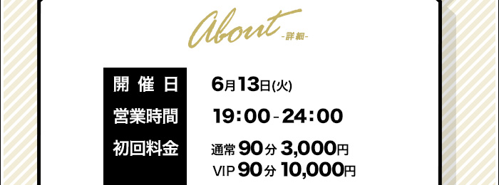 About-詳細-　開催日：6月13日(火)　営業時間：19：00-24：00　初回：通常90分3000円 VIP90分10000円