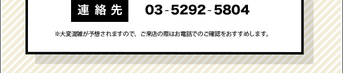 連絡先：03-5292-5804　※大変混雑が予想されますので、ご来店の際はお電話でのご確認をおすすめします。