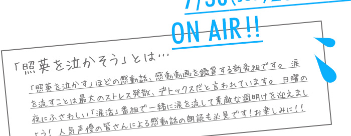 「照英を泣かそう」とは…　「照英を泣かす」ほどの感動話、感動動画を鑑賞する新番組です。 涙を流すことは最大のストレス発散、デトックスだと言われています。 日曜の夜にふさわしい「涙活」番組で一緒に涙を流して素敵な週明けを迎えましょう！ 人気声優の皆さんによる感動話の朗読も必見です！お楽しみに！！