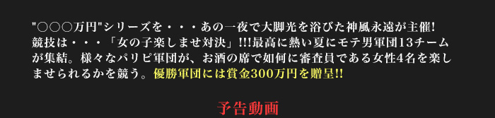 〇〇〇万円シリーズを・・・あの一夜で大脚光を浴びた神風永遠が主催!競技は・・・「女の子楽しませ対決」!!!最高に熱い夏にモテ男軍団13チームが集結。様々なパリピ軍団が、お酒の席で如何に審査員である女性4名を楽しませられるかを競う。優勝軍団には賞金300万円を贈呈!!