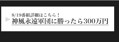8/19番組詳細はこちら！神風永遠軍団に勝ったら300万円