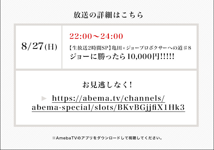 放送詳細　8/27(日)22:00-24:00【生放送2時間SP】ジョーに勝ったら1万円　亀田×ジョープロボクサーへの道♯8　お見逃しなく！→https://abema.tv/channels/abema-special/slots/BKvBGjjfiX1Hk3　※AmebaTVのアプリをダウンロードして視聴してください。