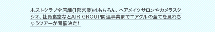ホストクラブ全店舗(1部営業)はもちろん、ヘアメイクサロンやカメラスタジオ、社員食堂などAIR GROUP関連事業までエアグルの全てを見れちゃうツアーが開催決定！
