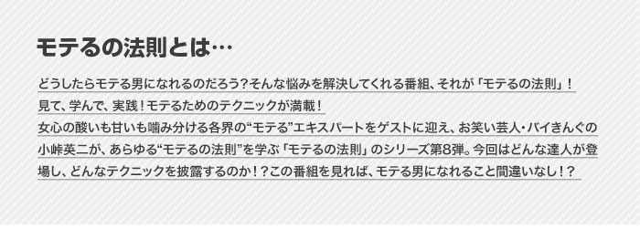 モテるの法則とは…　どうしたらモテる男になれるのだろう？そんな悩みを解決してくれる番組、それが「モテるの法則」！見て、学んで、実践！モテるためのテクニックが満載！女心の酸いも甘いも噛み分ける各界の“モテる”エキスパートをゲストに迎え、お笑い芸人・バイきんぐの小峠英二が、あらゆる“モテるの法則”を学ぶ「モテるの法則」のシリーズ第8弾。今回はどんな達人が登場し、どんなテクニックを披露するのか！？この番組を見れば、モテる男になれること間違いなし！？ 