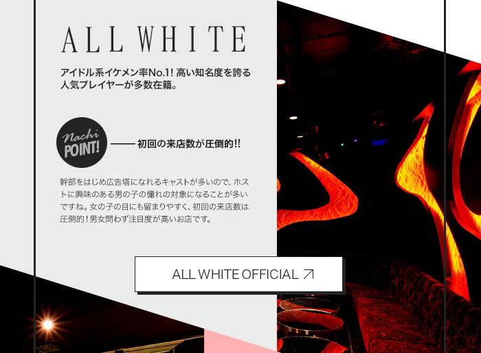 ALLWHITE　アイドル系イケメン率No.1！高い知名度を誇る人気プレイヤーが多数在籍。　NachiPOINT!初回の来店数が圧倒的!!　幹部をはじめ広告塔になれるキャストが多いので、ホストに興味のある男の子の憧れの対象になることが多いですね。女の子の目にも留まりやすく、初回の来店数は圧倒的！男女問わず注目度が高いお店です。　オフィシャルサイトはこちら!