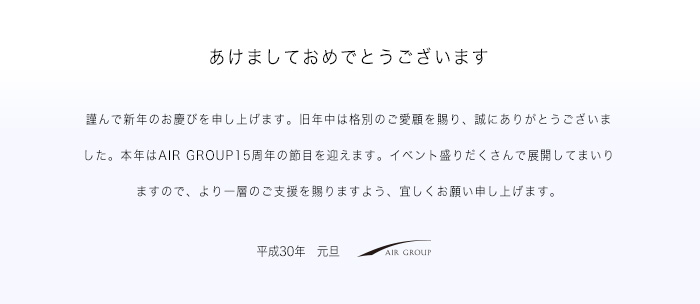 あけましておめでとうございます　謹んで新年のお慶びを申し上げます。旧年中は格別のご愛顧を賜り、誠にありがとうございました。本年はAIR GROUP15周年の節目を迎えます。イベント盛りだくさんで展開してまいりますので、より一層のご支援を賜りますよう、宜しくお願い申し上げます。平成30年　元旦　AIR GROUP