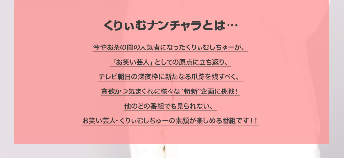 くりぃむナンチャラとは…　今やお茶の間の人気者になったくりぃむしちゅーが、
「お笑い芸人」としての原点に立ち返り、
テレビ朝日の深夜枠に新たなる爪跡を残すべく、
貪欲かつ気まぐれに様々な“斬新”企画に挑戦！
他のどの番組でも見られない、
お笑い芸人・くりぃむしちゅーの素顔が楽しめる番組です！！