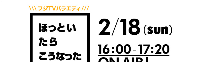 フジTVバラエティ ほっといたらこうなった 2/18(sun)16:00-17:20 ONAIR!