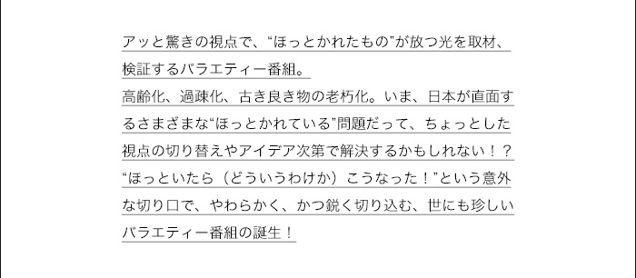 ほっといたらこうなったとは…　アッと驚きの視点で、“ほっとかれたもの”が放つ光を取材、検証するバラエティー番組。
高齢化、過疎化、古き良き物の老朽化。いま、日本が直面するさまざまな“ほっとかれている”問題だって、ちょっとした視点の切り替えやアイデア次第で解決するかもしれない！？“ほっといたら（どういうわけか）こうなった！”という意外な切り口で、やわらかく、かつ鋭く切り込む、世にも珍しいバラエティー番組の誕生！