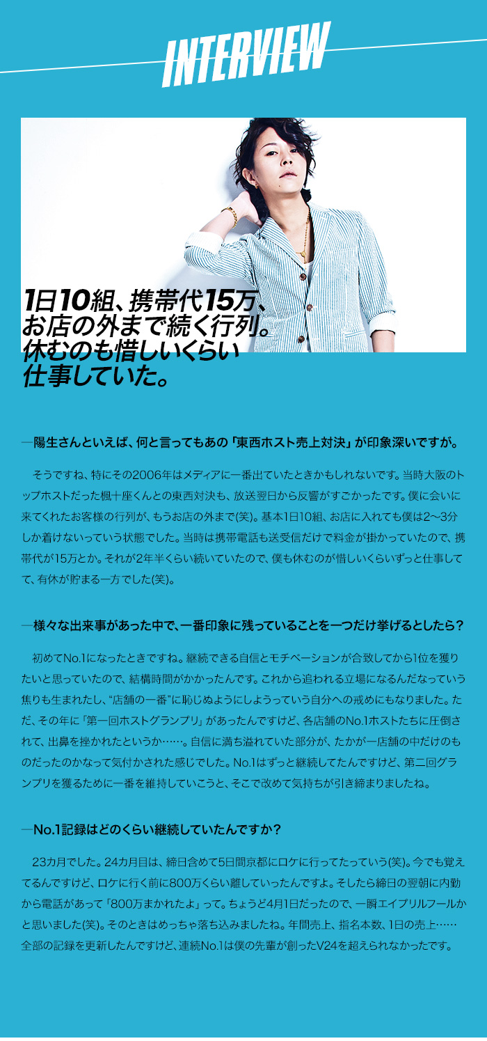 INTERVIEW 1日10組、携帯代15万、外まで続く行列。
休むのも惜しいくらい仕事していた。

―陽生さんといえば、何と言ってもあの「東西ホスト売上対決」が印象深いですが。
　そうですね、特にその2006年はメディアに一番出ていたときかもしれないです。当時大阪のトップホストだった楓十座くんとの東西対決も、放送翌日から反響がすごかったです。僕に会いに来てくれたお客様の行列が、もうお店の外まで(笑)。基本1日10組、お店に入れても僕は2～3分しか着けないっていう状態でした。当時は携帯電話も送受信だけで料金が掛かっていたので、携帯代が15万とか。それが2年半くらい続いていたので、僕も休むのが惜しいくらいずっと仕事してて、有休が貯まる一方でした(笑)。

―様々な出来事があった中で、一番印象に残っていることを一つだけ挙げるとしたら？
　初めてNo.1になったときですね。継続できる自信とモチベーションが合致してから1位を獲りたいと思っていたので、結構時間がかかったんです。これから追われる立場になるんだなっていう焦りも生まれたし、“店舗の一番”に恥じぬようにしようっていう自分への戒めにもなりました。ただ、その年に「第一回ホストグランプリ」があったんですけど、各店舗のNo.1ホストたちに圧倒されて、出鼻を挫かれたというか……。自信に満ち溢れていた部分が、たかが一店舗の中だけのものだったのかなって気付かされた感じでした。No.1はずっと継続してたんですけど、第二回グランプリを獲るために一番を維持していこうと、そこで改めて気持ちが引き締まりましたね。

―No.1記録はどのくらい継続していたんですか？
　23カ月でした。24カ月目は、締日含めて5日間京都にロケに行ってたっていう(笑)。今でも覚えてるんですけど、ロケに行く前に800万くらい離していったんですよ。そしたら締日の翌朝に内勤から電話があって「800万まかれたよ」って。ちょうど4月1日だったので、一瞬エイプリルフールかと思いました(笑)。そのときはめっちゃ落ち込みましたね。年間売上、指名本数、1日の売上……全部の記録を更新したんですけど、連続No.1は僕の先輩が創ったV24を超えられなかったです。
