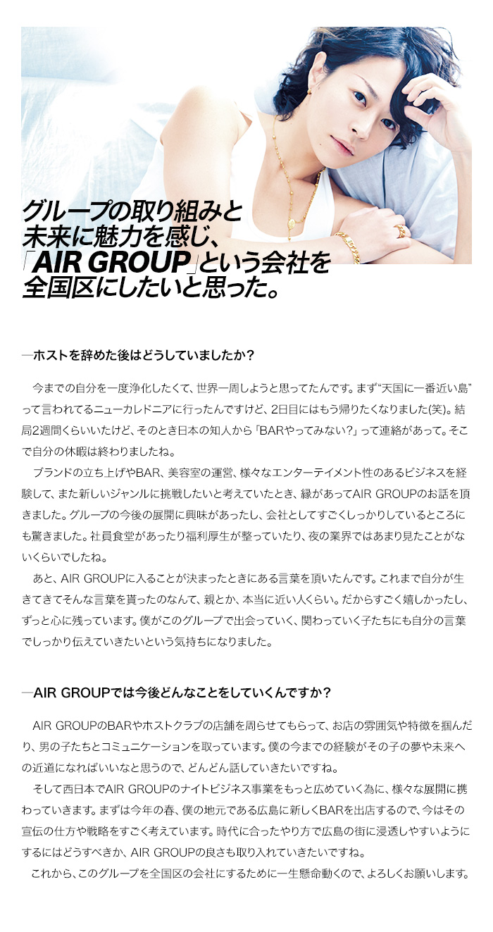 グループの取り組みと未来に魅力を感じ、「AIR GROUP」という会社を全国区にしたいと思った。

―ホストを辞めた後はどうしていましたか？
　今までの自分を一度浄化したくて、世界一周しようと思ってたんです。まず“天国に一番近い島”って言われてるニューカレドニアに行ったんですけど、2日目にはもう帰りたくなりました(笑)。結局2週間くらいいたけど、そのとき日本の知人から「BARやってみない？」って連絡があって。そこで自分の休暇は終わりましたね。
　ブランドの立ち上げやBAR、美容室の運営、様々なエンターテイメント性のあるビジネスを経験して、また新しいジャンルに挑戦したいと考えていたとき、縁があってAIR GROUPのお話を頂きました。グループの今後の展開に興味があったし、会社としてすごくしっかりしているところにも驚きました。社員食堂があったり福利厚生が整っていたり、夜の業界ではあまり見たことがないくらいでしたね。
　あと、AIR GROUPに入ることが決まったときにある言葉を頂いたんです。これまで自分が生きてきてそんな言葉を貰ったのなんて、親とか、本当に近い人くらい。だからすごく嬉しかったし、ずっと心に残っています。僕がこのグループで出会っていく、関わっていく子たちにも自分の言葉でしっかり伝えていきたいという気持ちになりました。

―AIR GROUPでは今後どんなことをしていくんですか？
　AIR GROUPのBARやホストクラブの店舗を周らせてもらって、お店の雰囲気や特徴を掴んだり、男の子たちとコミュニケーションを取っています。僕の今までの経験がその子の夢や未来への近道になればいいなと思うので、どんどん話していきたいですね。
　そして西日本でAIR GROUPのナイトビジネス事業をもっと広めていく為に、様々な展開に携わっていきます。まずは今年の春、僕の地元である広島に新しくBARを出店するので、今はその宣伝の仕方や戦略をすごく考えています。時代に合ったやり方で広島の街に浸透しやすいようにするにはどうすべきか、AIR GROUPの良さも取り入れていきたいですね。
　これから、このグループを全国区の会社にするために一生懸命動くので、よろしくお願いします。

        border=