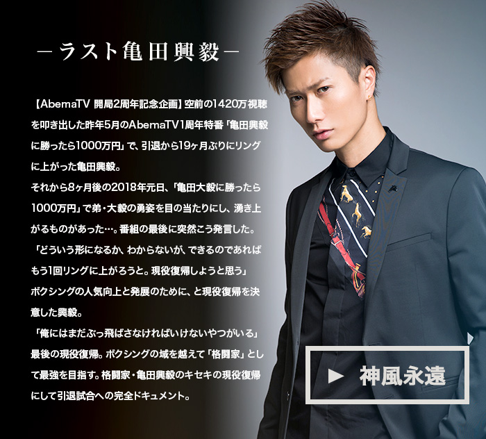 -ラスト亀田興毅-
                    【AbemaTV 開局2周年記念企画】空前の1420万視聴を叩き出した昨年5月のAbemaTV1周年特番「亀田興毅に勝ったら1000万円」で、引退から19ヶ月ぶりにリングに上がった亀田興毅。
それから8ヶ月後の2018年元日、「亀田大毅に勝ったら1000万円」で弟・大毅の勇姿を目の当たりにし、湧き上がるものがあった…。番組の最後に突然こう発言した。
「どういう形になるか、わからないが、できるのであればもう1回リングに上がろうと。現役復帰しようと思う」
ボクシングの人気向上と発展のために、と現役復帰を決意した興毅。
「俺にはまだぶっ飛ばさなければいけないやつがいる」最後の現役復帰。ボクシングの域を越えて「格闘家」として最強を目指す。格闘家・亀田興毅のキセキの現役復帰にして引退試合への完全ドキュメント。
                    神風永遠　プロフィールはこちら