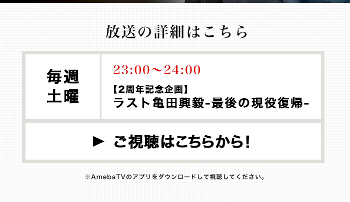 放送の詳細はこちら　毎週土曜23:00-24:00 【2周年記念企画】ラスト亀田興殻-最後の現役復帰-　ご視聴はこちらから！　※AmebaTVのアプリをダウンロードして視聴してください。