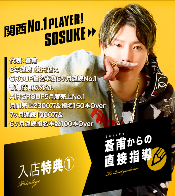 関西No.1player!SOSUKE 2年連続1億円超え/GROUP指名本数6ヶ月連続No.1/歌舞伎町以外初、AIR GROUP5月度売上No.1/月間売上2300万＆指名150本Over/7ヶ月連続1000万＆6ヶ月連続指名本数100本Over 入店特典①→蒼甫からの直接指導