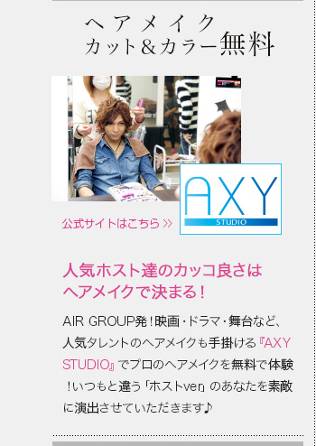 ヘアメイクカット＆カラー無料　AIR GROUP発！映画・ドラマ・舞台など、人気タレントのヘアメイクも手掛ける『AXY STUDIO』でプロのヘアメイクを無料で体験！いつもと違う「ホストver」のあなたを素敵に演出させていただきます♪　AXY STUDIO公式サイトはこちら