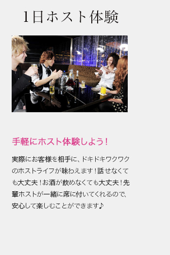 1日ホスト体験　実際にお客様を相手に、ドキドキワクワクのホストライフが味わえます！話せなくても大丈夫！お酒が飲めなくても大丈夫！先輩ホストが一緒に席に付いてくれるので、安心して楽しむことができます♪