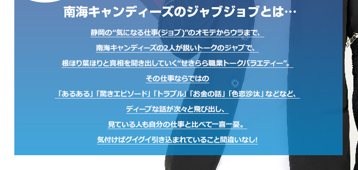 静岡の“気になる仕事(ジョブ)”のオモテからウラまで、
南海キャンディーズの2人が鋭いトークのジャブで、
根ほり葉ほりと真相を聞き出していく“せきらら職業トークバラエティー”。

その仕事ならではの
「あるある」「驚きエピソード」「トラブル」「お金の話」「色恋沙汰」などなど、
ディープな話が次々と飛び出し、
見ている人も自分の仕事と比べて一喜一憂。
気付けばグイグイ引き込まれていること間違いなし!