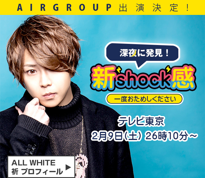 AIRGROUP出演決定！2/9(土)26:10～ﾃﾚﾋﾞ東京「新Shock感」にALL WHITE祈　プロフィールはこちら
                border=