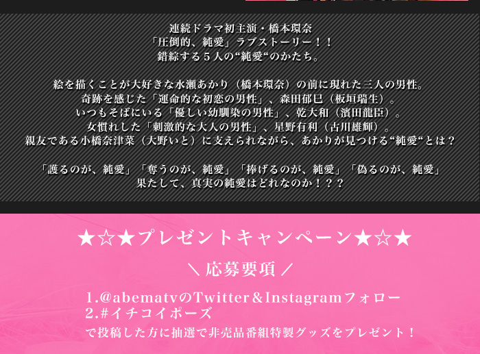 連続ドラマ初主演・橋本環奈
「圧倒的、純愛」ラブストーリー!!
錯綜する5人の“純愛“のかたち。

絵を描くことが大好きな水瀬あかり(橋本環奈)の前に現れた三人の男性。
奇跡を感じた「運命的な初恋の男性」、森田郁巳(板垣瑞生)。
いつもそばにいる「優しい幼馴染の男性」、乾大和(濱田龍臣)。
女慣れした「刺激的な大人の男性」、星野有利(古川雄輝)。
親友である小橋奈津菜(大野いと)に支えられながら、あかりが見つける“純愛“とは?

「護るのが、純愛」「奪うのが、純愛」「捧げるのが、純愛」「偽るのが、純愛」
果たして、真実の純愛はどれなのか!??