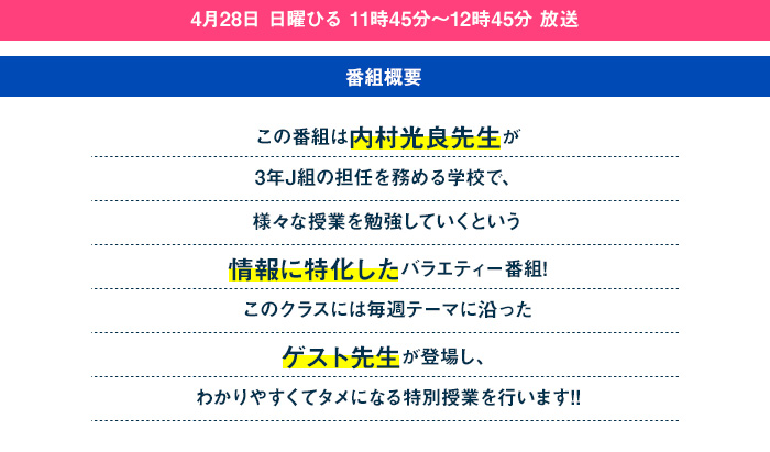 この番組は内村光良先生が3年J組の担任を務める学校で、様々な授業を勉強していくという情報に特化したバラエティー番組!このクラスには毎週テーマに沿ったゲスト先生が登場し、わかりやすくてタメになる特別授業を行います!!