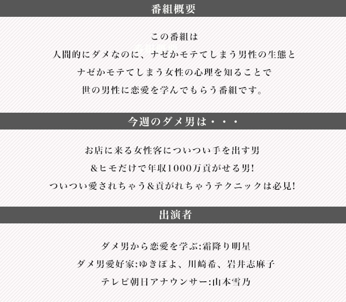 人間的にダメなのに、ナゼかモテてしまう男性の生態と
ナゼかモテてしまう女性の心理を知ることで
世の男性に恋愛を学んでもらう番組です。